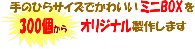 手のひらサイズでかわいいミニBOXを300個からオリジナル製作します